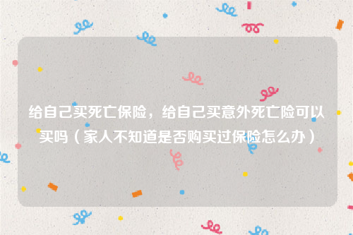 给自己买死亡保险，给自己买意外死亡险可以买吗（家人不知道是否购买过保险怎么办）