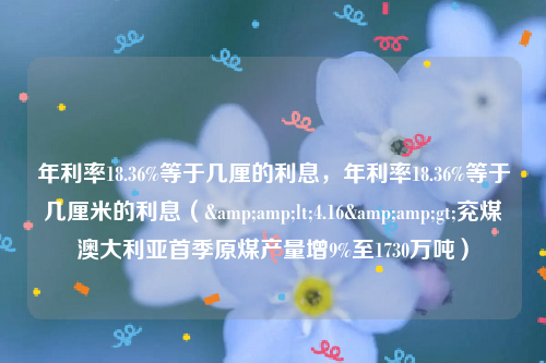 年利率18.36%等于几厘的利息，年利率18.36%等于几厘米的利息（&amp;lt;4.16&amp;gt;兖煤澳大利亚首季原煤产量增9%至1730万吨）