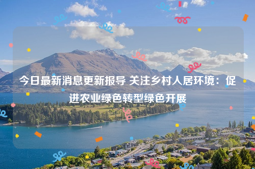 今日最新消息更新报导 关注乡村人居环境：促进农业绿色转型绿色开展