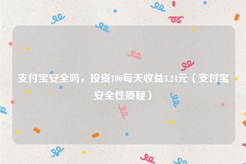 支付宝安全吗，投资100每天收益3.24元（支付宝安全性质疑）