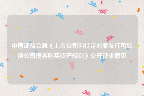 中国证监会就《上市公司向特定对象发行可转换公司债券购买资产规则》公开征求意见