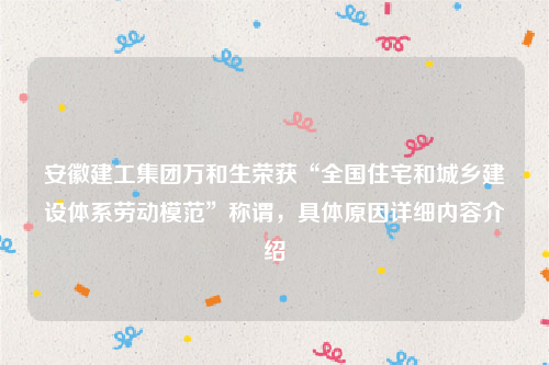 安徽建工集团万和生荣获“全国住宅和城乡建设体系劳动模范”称谓，具体原因详细内容介绍
