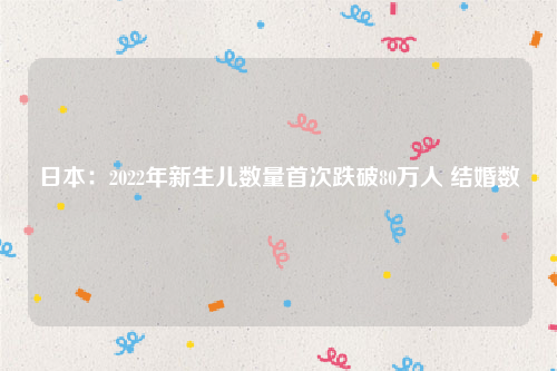 日本：2022年新生儿数量首次跌破80万人 结婚数