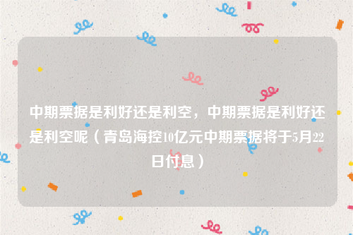 中期票据是利好还是利空，中期票据是利好还是利空呢（青岛海控10亿元中期票据将于5月22日付息）