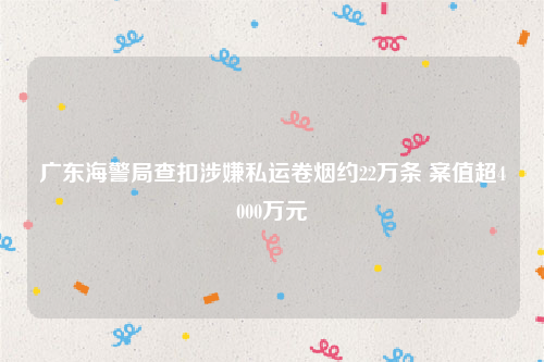 广东海警局查扣涉嫌私运卷烟约22万条 案值超4000万元