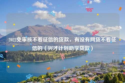 2022免审核不看征信的贷款，有没有网贷不看征信的（兴才计划助学贷款）