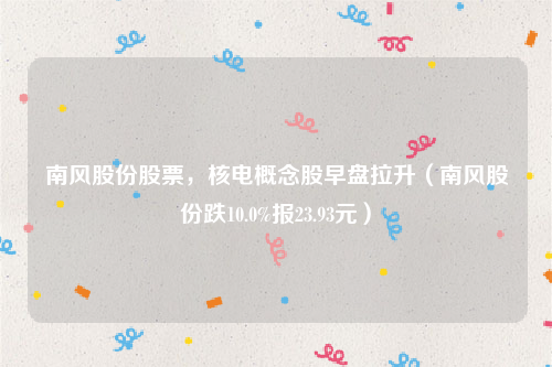 南风股份股票，核电概念股早盘拉升（南风股份跌10.0%报23.93元）