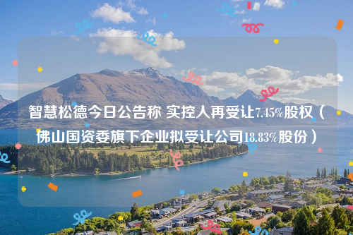 智慧松德今日公告称 实控人再受让7.45%股权（佛山国资委旗下企业拟受让公司18.83%股份）