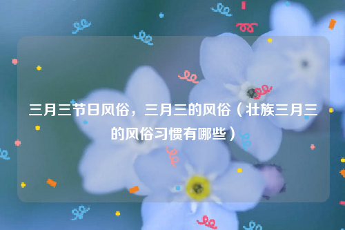 三月三节日风俗，三月三的风俗（壮族三月三的风俗习惯有哪些）