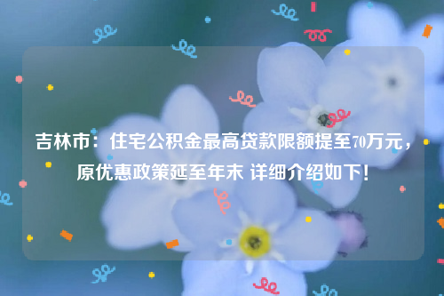 吉林市：住宅公积金最高贷款限额提至70万元，原优惠政策延至年末 详细介绍如下！