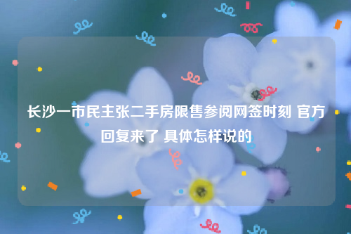 长沙一市民主张二手房限售参阅网签时刻 官方回复来了 具体怎样说的