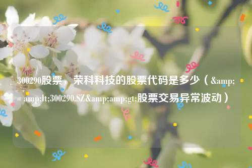 300290股票，荣科科技的股票代码是多少（&amp;lt;300290.SZ&amp;gt;股票交易异常波动）