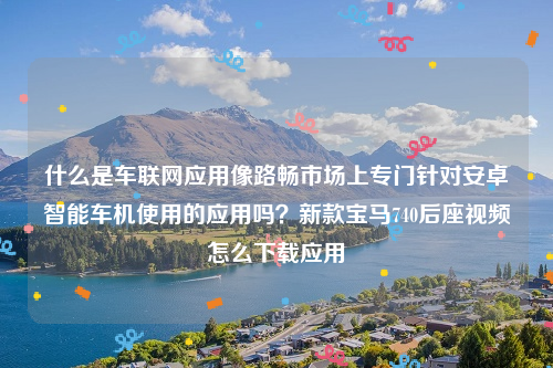 什么是车联网应用像路畅市场上专门针对安卓智能车机使用的应用吗？新款宝马740后座视频怎么下载应用