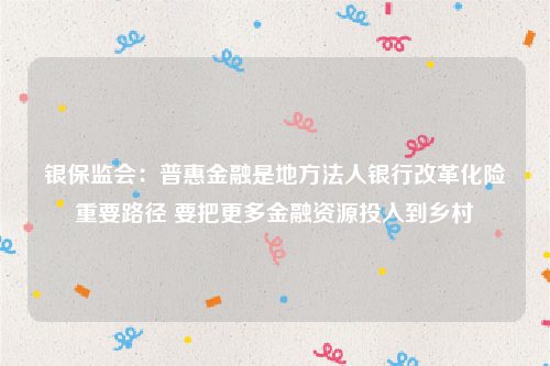 银保监会：普惠金融是地方法人银行改革化险重要路径 要把更多金融资源投入到乡村