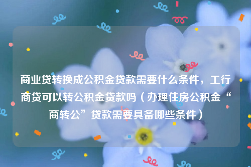 商业贷转换成公积金贷款需要什么条件，工行商贷可以转公积金贷款吗（办理住房公积金“商转公”贷款需要具备哪些条件）