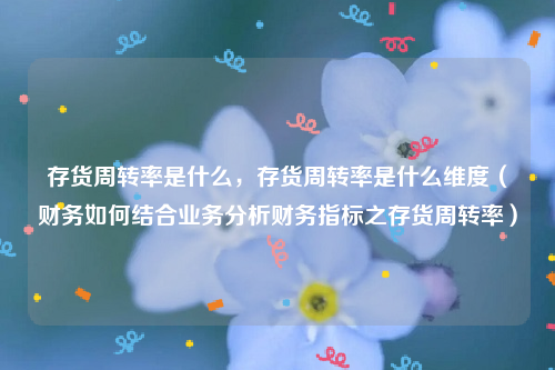 存货周转率是什么，存货周转率是什么维度（财务如何结合业务分析财务指标之存货周转率）