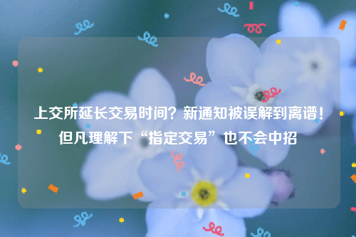 上交所延长交易时间？新通知被误解到离谱！但凡理解下“指定交易”也不会中招