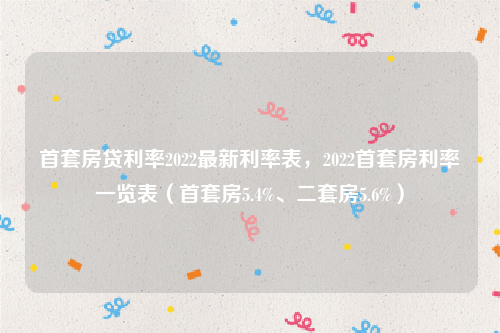 首套房贷利率2022最新利率表，2022首套房利率一览表（首套房5.4%、二套房5.6%）