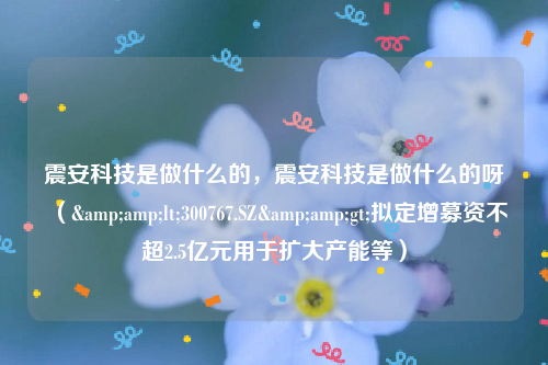 震安科技是做什么的，震安科技是做什么的呀（&amp;lt;300767.SZ&amp;gt;拟定增募资不超2.5亿元用于扩大产能等）