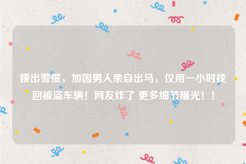 嫌出警慢，加国男人亲自出马，仅用一小时找回被盗车辆！网友炸了 更多细节曝光！！