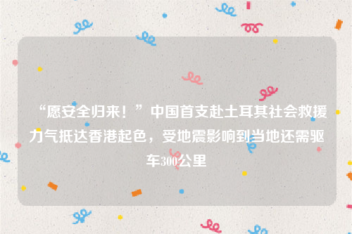 “愿安全归来！”中国首支赴土耳其社会救援力气抵达香港起色，受地震影响到当地还需驱车300公里