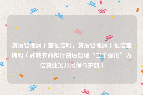 贷后管理属于查征信吗，贷后管理属于征信查询吗（武城农商银行贷后管理“三个强化”为信贷业务开展保驾护航）