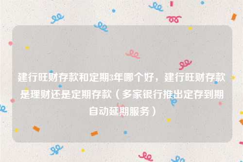 建行旺财存款和定期3年哪个好，建行旺财存款是理财还是定期存款（多家银行推出定存到期自动延期服务）