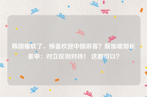 韩国服软了，预备欢迎中国游客？新加坡部长重申：对立区别对待！ 这都可以？