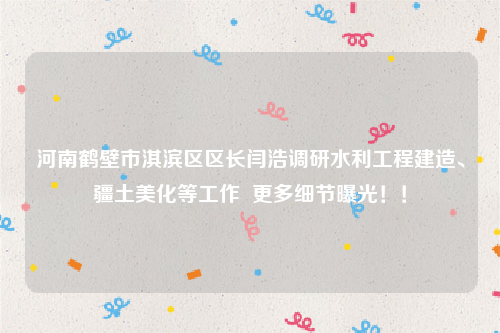 河南鹤壁市淇滨区区长闫浩调研水利工程建造、疆土美化等工作  更多细节曝光！！