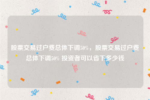 股票交易过户费总体下调50%，股票交易过户费总体下调50% 投资者可以省下多少钱