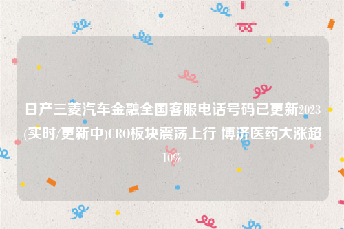 日产三菱汽车金融全国客服电话号码已更新2023(实时/更新中)CRO板块震荡上行 博济医药大涨超10%