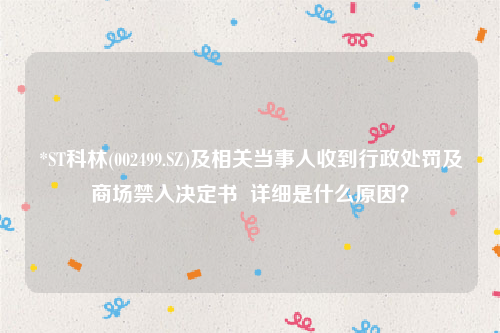 *ST科林(002499.SZ)及相关当事人收到行政处罚及商场禁入决定书  详细是什么原因？