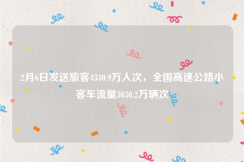 2月6日发送旅客4340.9万人次，全国高速公路小客车流量3030.2万辆次