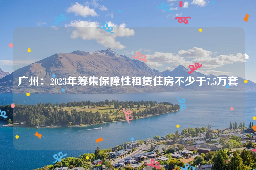 广州：2023年筹集保障性租赁住房不少于7.5万套