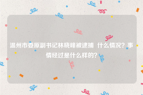 温州市委原副书记林晓峰被逮捕  什么情况？事情经过是什么样的？