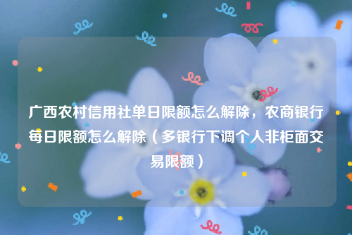 广西农村信用社单日限额怎么解除，农商银行每日限额怎么解除（多银行下调个人非柜面交易限额）