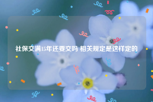 社保交满15年还要交吗 相关规定是这样定的