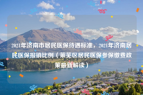 2021年济南市居民医保待遇标准，2021年济南居民医保报销比例（莱芜区居民医保参保缴费政策最新解读）