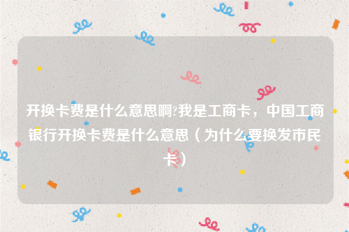 开换卡费是什么意思啊?我是工商卡，中国工商银行开换卡费是什么意思（为什么要换发市民卡）