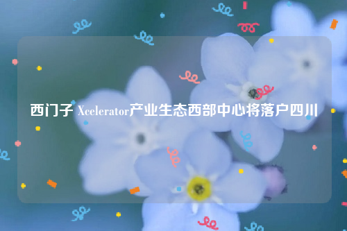 西门子 Xcelerator产业生态西部中心将落户四川