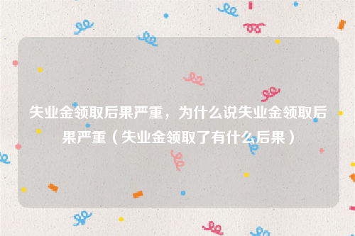 失业金领取后果严重，为什么说失业金领取后果严重（失业金领取了有什么后果）