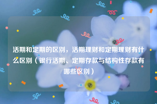 活期和定期的区别，活期理财和定期理财有什么区别（银行活期、定期存款与结构性存款有哪些区别）