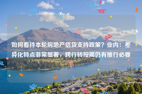 如何看待本轮房地产信贷支持政策？业内：差异化特点非常显著，跨行转按揭仍有推行必要