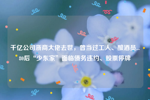 千亿公司浙商大佬去世，曾当过工人、酿酒员...80后“少东家”面临债务违约、股票停牌