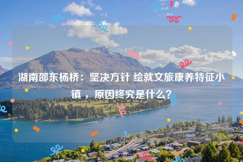 湖南邵东杨桥：坚决方针 绘就文旅康养特征小镇 ，原因终究是什么？