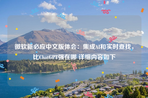 微软新必应中文版体会：集成AI和实时查找，比ChatGPT强在哪 详细内容如下