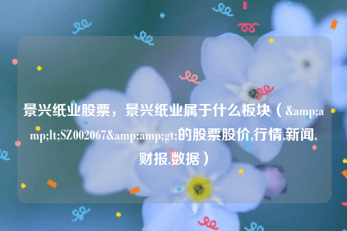 景兴纸业股票，景兴纸业属于什么板块（&amp;lt;SZ002067&amp;gt;的股票股价,行情,新闻,财报,数据）