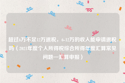 超过6万不足12万退税，6-12万的收入能申请退税吗（2021年度个人所得税综合所得年度汇算常见问题—汇算申报）