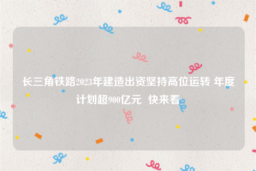 长三角铁路2023年建造出资坚持高位运转 年度计划超900亿元  快来看