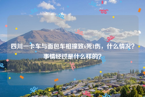 四川一卡车与面包车相撞致6死1伤，什么情况？事情经过是什么样的？